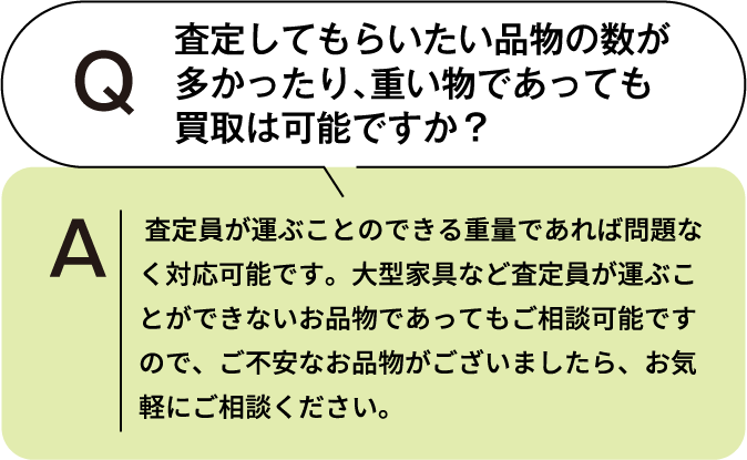 査定してもらいたい品物の数が多かったり、重いものであっても買取は可能ですか? 査定員が運ぶことのできる重量であれば問題なく対応可能です。大型家具など査定員が運ぶことができないお品物であってもご相談可能ですので、ご不安なお品物がございましたら、お気軽にご相談ください。