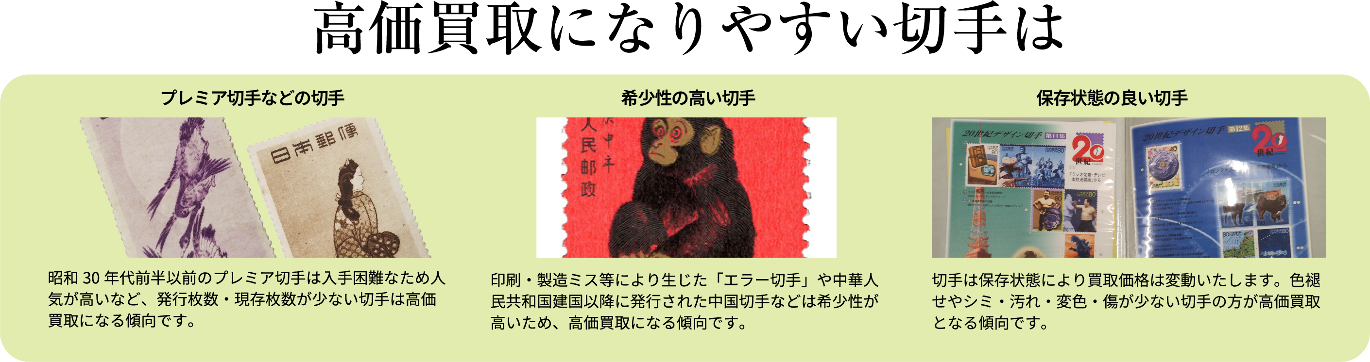 高価買取になりやすい切手は プレミア切手などの切手 昭和30年代前半以前のプレミア切手は入手困難なため人気が高いなど、発行枚数・現存枚数が少ない切手は高価買取になる傾向です。 希少性の高い切手 印刷・製造ミス等により生じた「エラー切手」や中華人民共和国建国以降に発行された中国切手などは希少性が高いため、高価買取になる傾向です。 保存状態の良い切手 切手は保存状態により買取価格は変動いたします。色褪せやシミ・汚れ・変色・傷が少ない切手の方が高価買取となる傾向です。